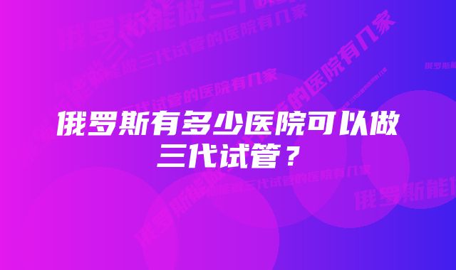 俄罗斯有多少医院可以做三代试管？