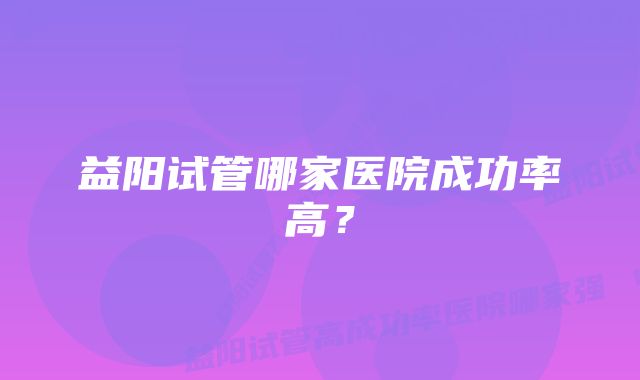 益阳试管哪家医院成功率高？