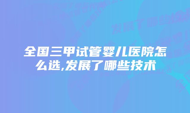 全国三甲试管婴儿医院怎么选,发展了哪些技术