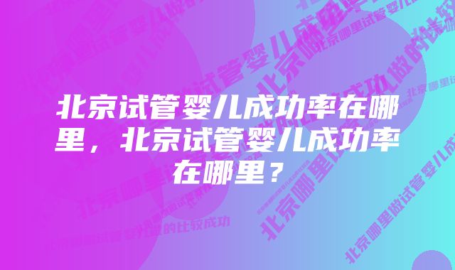 北京试管婴儿成功率在哪里，北京试管婴儿成功率在哪里？