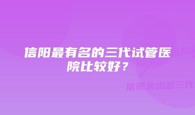 信阳最有名的三代试管医院比较好？