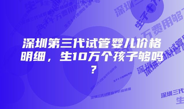 深圳第三代试管婴儿价格明细，生10万个孩子够吗？