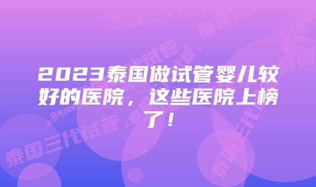 2023泰国做试管婴儿较好的医院，这些医院上榜了！