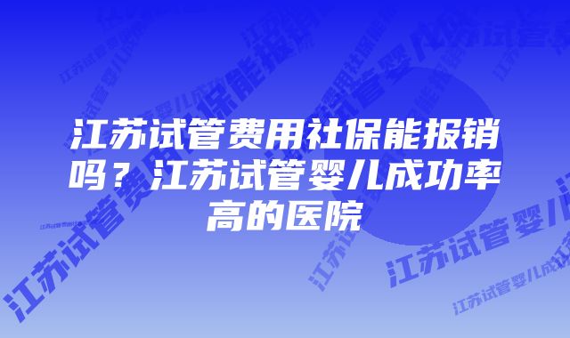 江苏试管费用社保能报销吗？江苏试管婴儿成功率高的医院