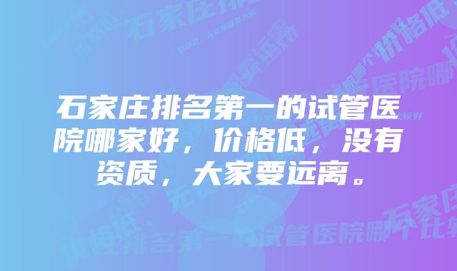 石家庄排名第一的试管医院哪家好，价格低，没有资质，大家要远离。