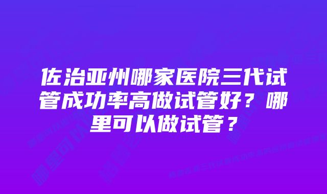 佐治亚州哪家医院三代试管成功率高做试管好？哪里可以做试管？