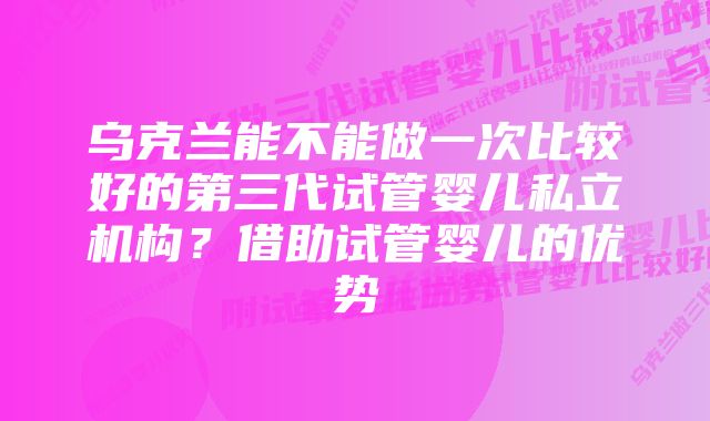 乌克兰能不能做一次比较好的第三代试管婴儿私立机构？借助试管婴儿的优势