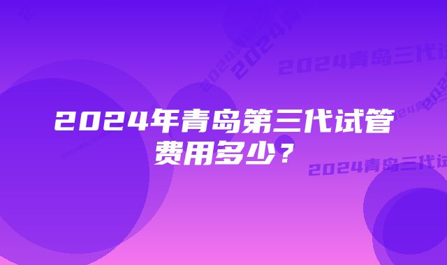 2024年青岛第三代试管费用多少？