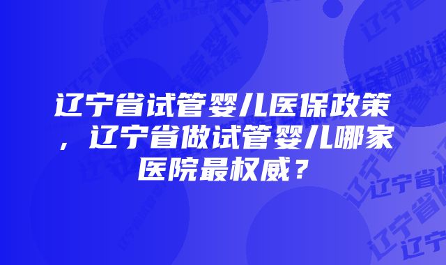 辽宁省试管婴儿医保政策，辽宁省做试管婴儿哪家医院最权威？