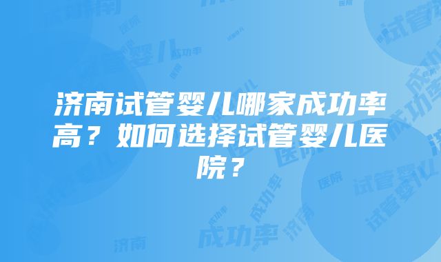 济南试管婴儿哪家成功率高？如何选择试管婴儿医院？