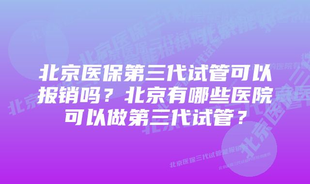 北京医保第三代试管可以报销吗？北京有哪些医院可以做第三代试管？