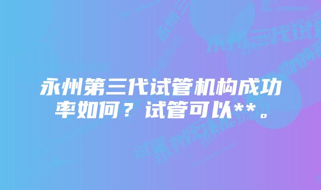 永州第三代试管机构成功率如何？试管可以**。