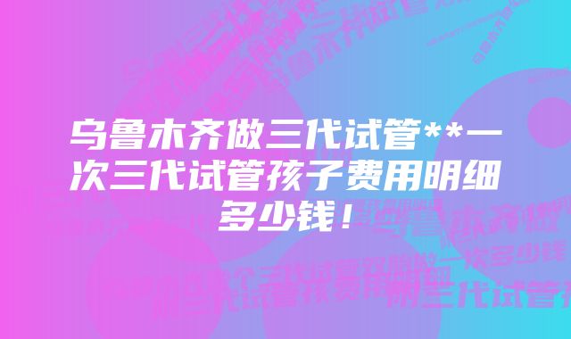 乌鲁木齐做三代试管**一次三代试管孩子费用明细多少钱！