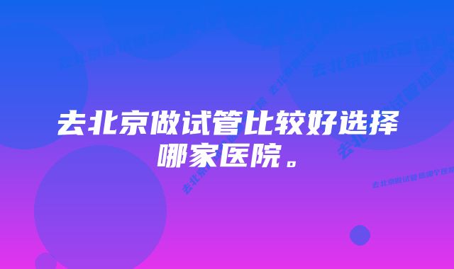 去北京做试管比较好选择哪家医院。