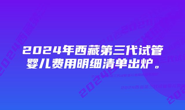 2024年西藏第三代试管婴儿费用明细清单出炉。