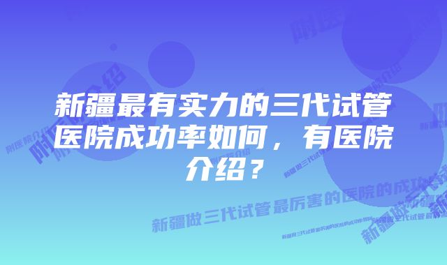 新疆最有实力的三代试管医院成功率如何，有医院介绍？