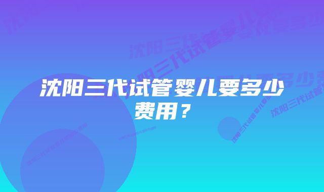 沈阳三代试管婴儿要多少费用？