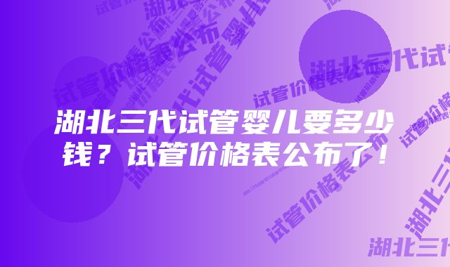 湖北三代试管婴儿要多少钱？试管价格表公布了！