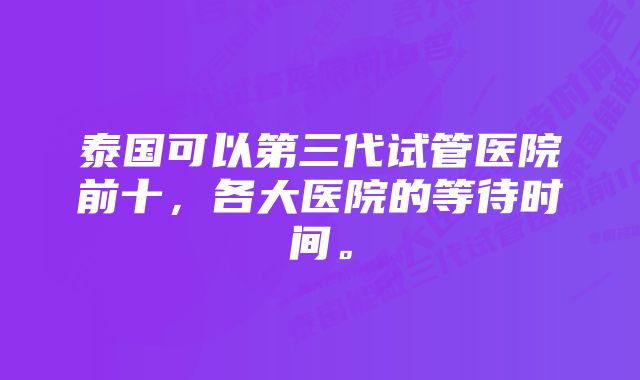 泰国可以第三代试管医院前十，各大医院的等待时间。