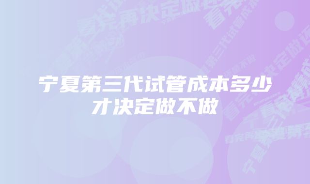 宁夏第三代试管成本多少才决定做不做