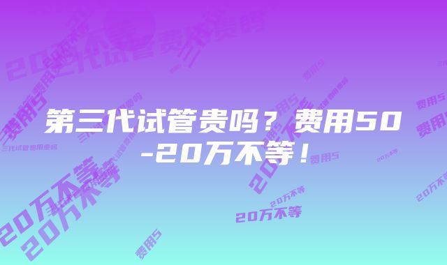 第三代试管贵吗？费用50-20万不等！