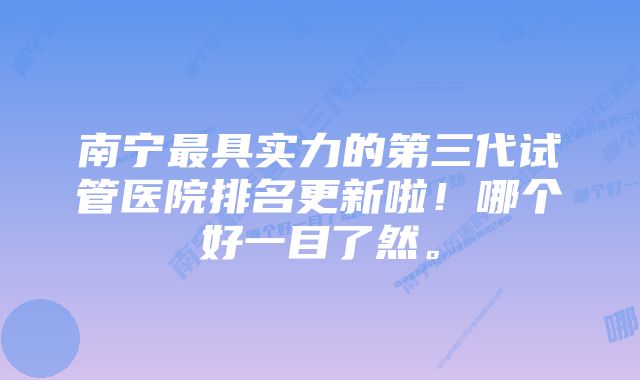 南宁最具实力的第三代试管医院排名更新啦！哪个好一目了然。