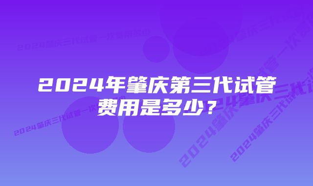 2024年肇庆第三代试管费用是多少？