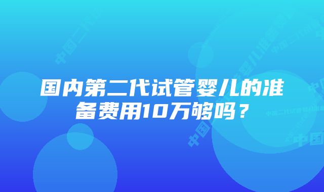 国内第二代试管婴儿的准备费用10万够吗？