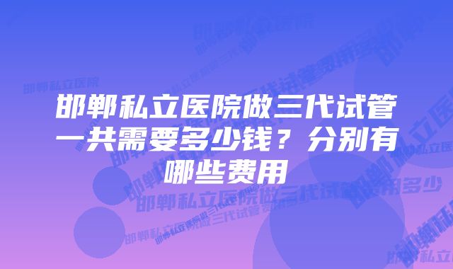 邯郸私立医院做三代试管一共需要多少钱？分别有哪些费用