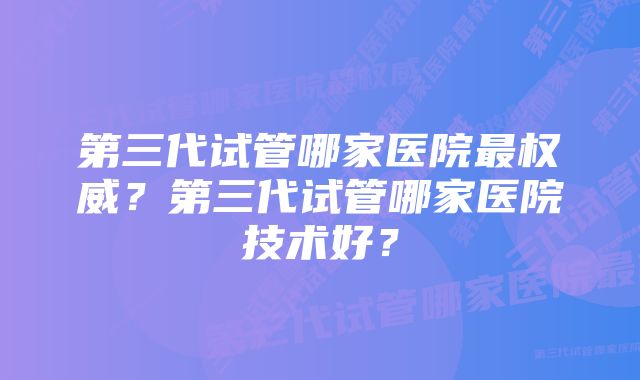 第三代试管哪家医院最权威？第三代试管哪家医院技术好？