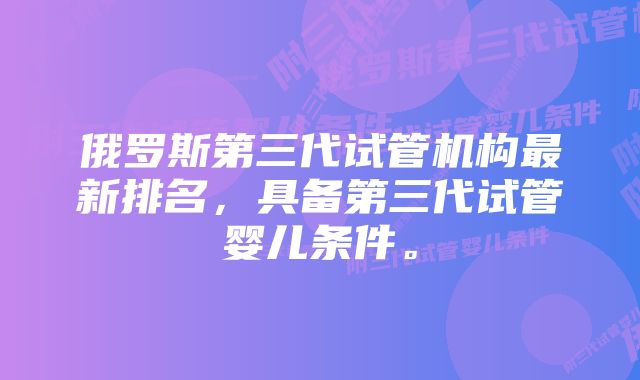 俄罗斯第三代试管机构最新排名，具备第三代试管婴儿条件。