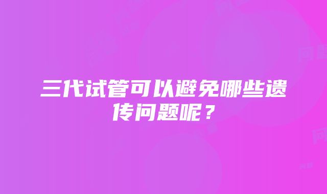 三代试管可以避免哪些遗传问题呢？