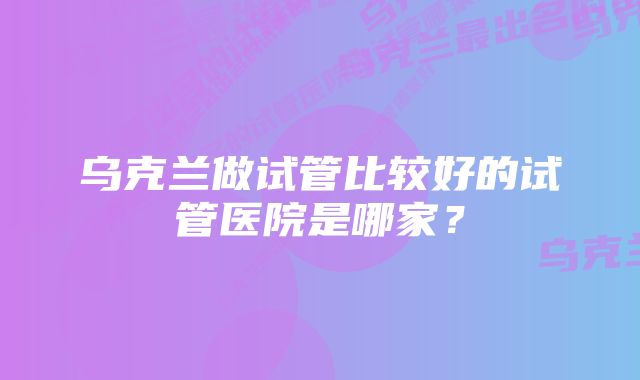 乌克兰做试管比较好的试管医院是哪家？