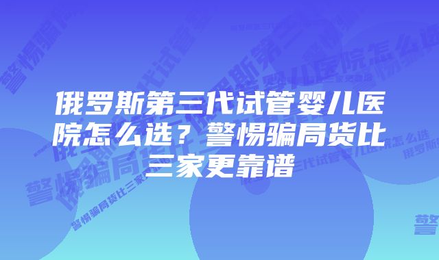 俄罗斯第三代试管婴儿医院怎么选？警惕骗局货比三家更靠谱