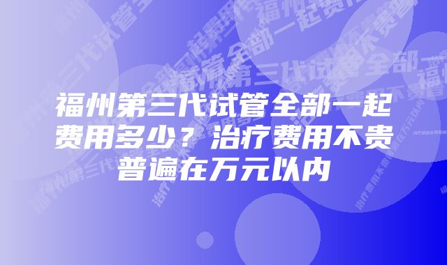 福州第三代试管全部一起费用多少？治疗费用不贵普遍在万元以内