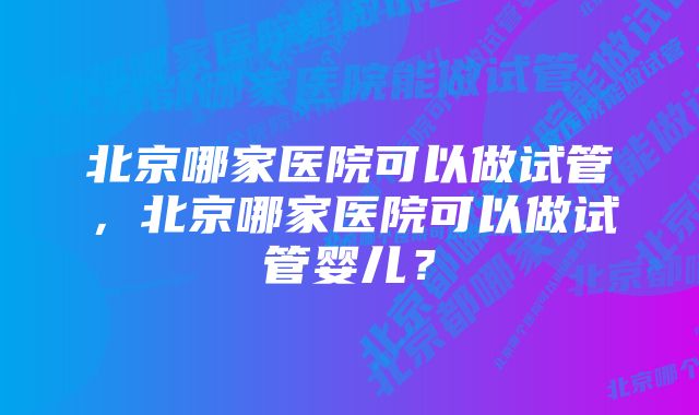 北京哪家医院可以做试管，北京哪家医院可以做试管婴儿？