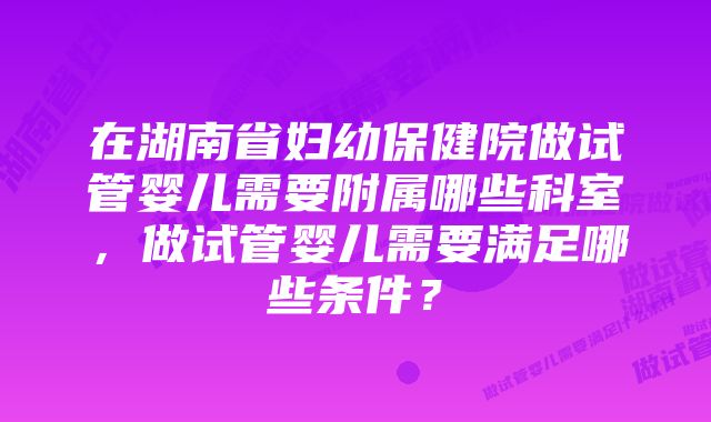 在湖南省妇幼保健院做试管婴儿需要附属哪些科室，做试管婴儿需要满足哪些条件？