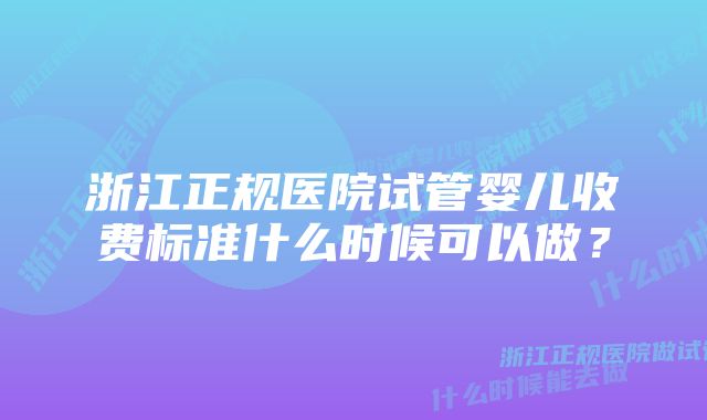 浙江正规医院试管婴儿收费标准什么时候可以做？