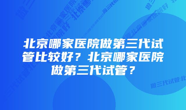 北京哪家医院做第三代试管比较好？北京哪家医院做第三代试管？