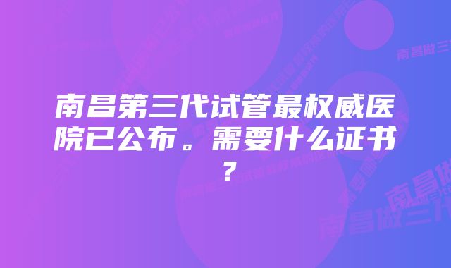 南昌第三代试管最权威医院已公布。需要什么证书？