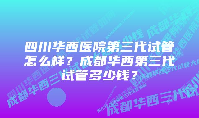 四川华西医院第三代试管怎么样？成都华西第三代试管多少钱？