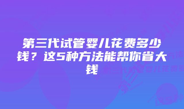 第三代试管婴儿花费多少钱？这5种方法能帮你省大钱