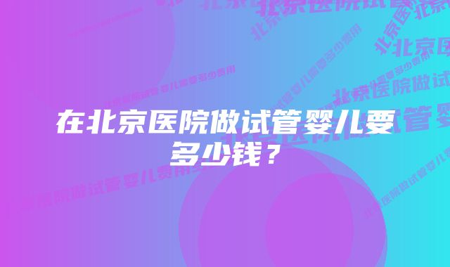 在北京医院做试管婴儿要多少钱？