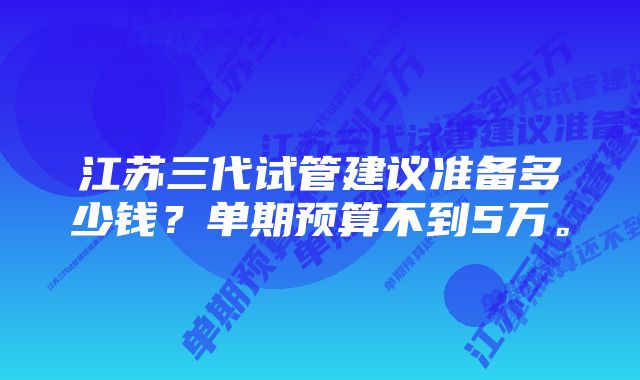 江苏三代试管建议准备多少钱？单期预算不到5万。