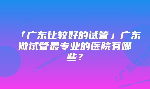 「广东比较好的试管」广东做试管最专业的医院有哪些？