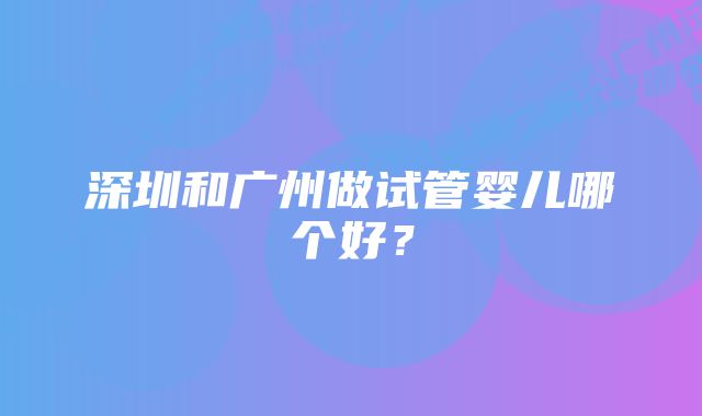 深圳和广州做试管婴儿哪个好？