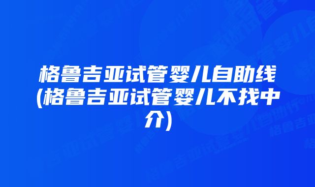 格鲁吉亚试管婴儿自助线(格鲁吉亚试管婴儿不找中介)