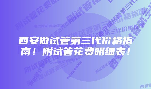 西安做试管第三代价格指南！附试管花费明细表！