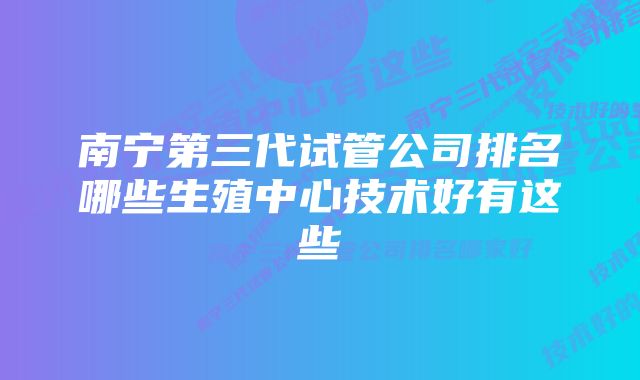 南宁第三代试管公司排名哪些生殖中心技术好有这些