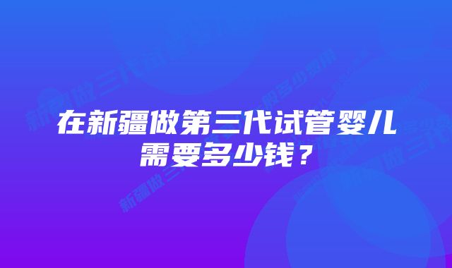 在新疆做第三代试管婴儿需要多少钱？